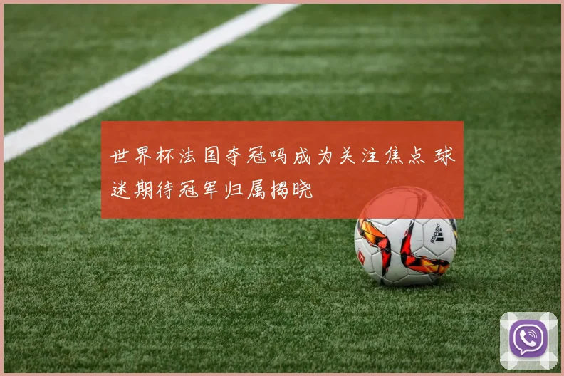 世界杯法国夺冠吗成为关注焦点 球迷期待冠军归属揭晓