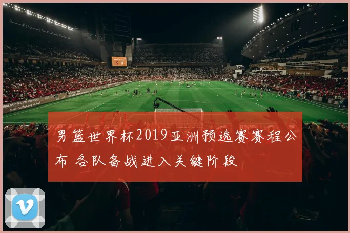 男篮世界杯2019亚洲预选赛赛程公布 各队备战进入关键阶段