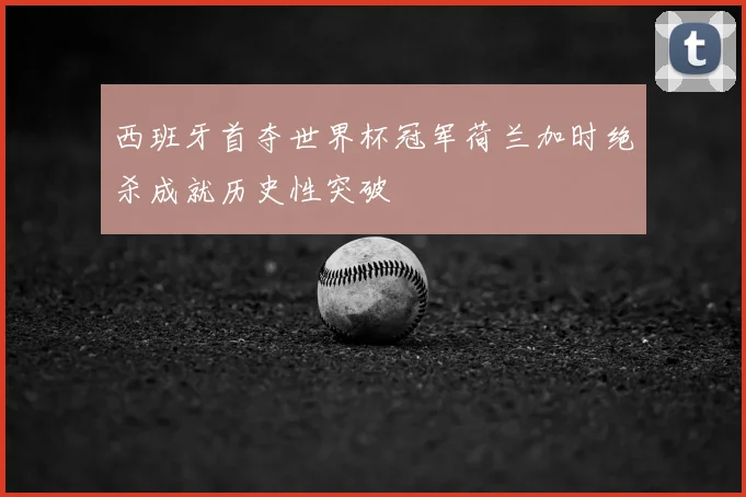 西班牙首夺世界杯冠军荷兰加时绝杀成就历史性突破