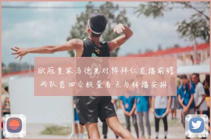 欧冠皇家马德里对阵拜仁直播前瞻 两队首回合较量看点与转播安排