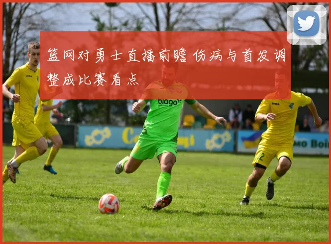 篮网对勇士直播前瞻 伤病与首发调整成比赛看点