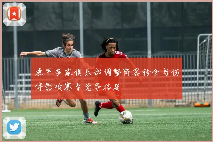 意甲多家俱乐部调整阵容转会与伤停影响赛季竞争格局