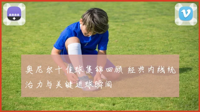 奥尼尔十佳球集锦回顾 经典内线统治力与关键进球瞬间