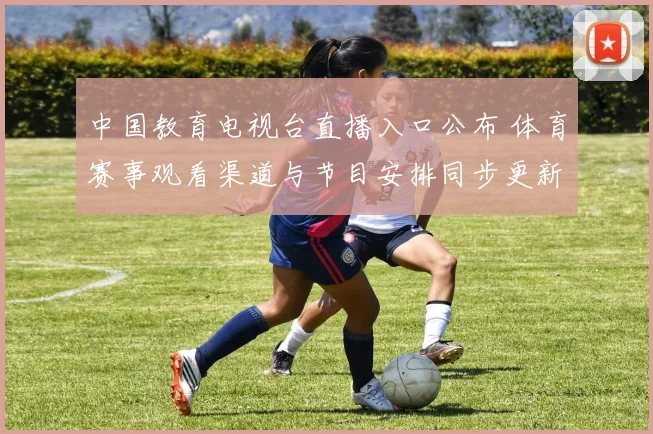 中国教育电视台直播入口公布 体育赛事观看渠道与节目安排同步更新