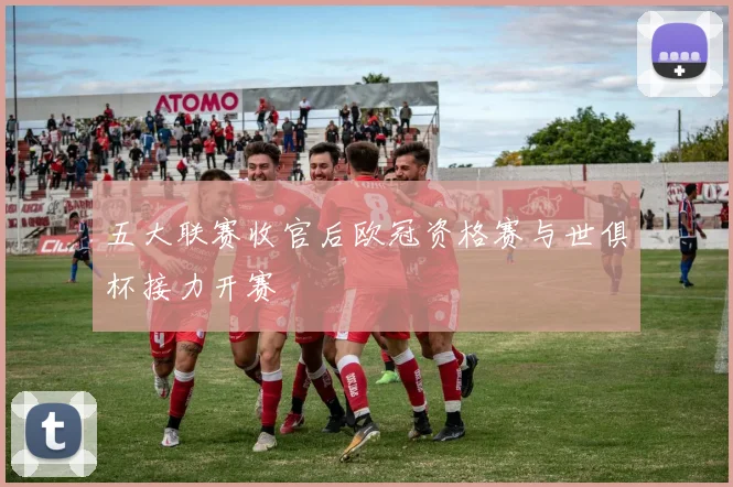 五大联赛收官后欧冠资格赛与世俱杯接力开赛