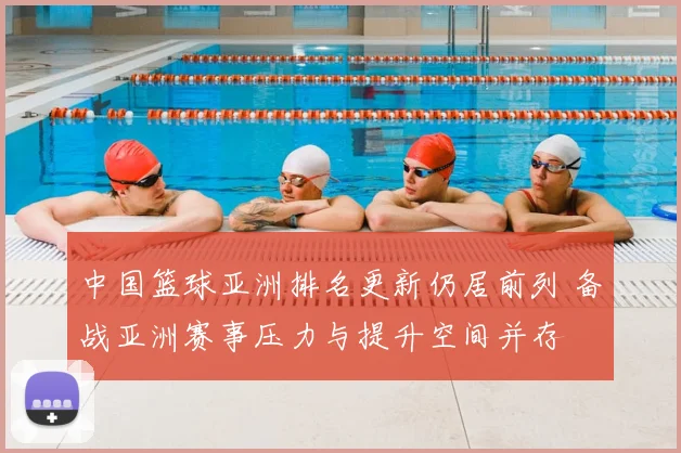 中国篮球亚洲排名更新仍居前列 备战亚洲赛事压力与提升空间并存