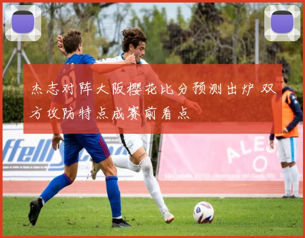 杰志对阵大阪樱花比分预测出炉 双方攻防特点成赛前看点