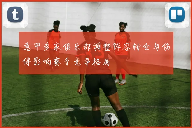 意甲多家俱乐部调整阵容转会与伤停影响赛季竞争格局