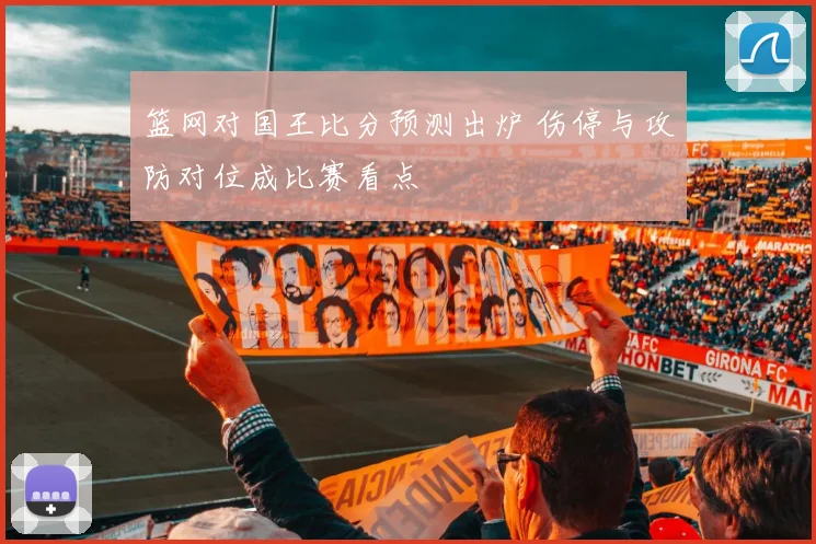 篮网对国王比分预测出炉 伤停与攻防对位成比赛看点