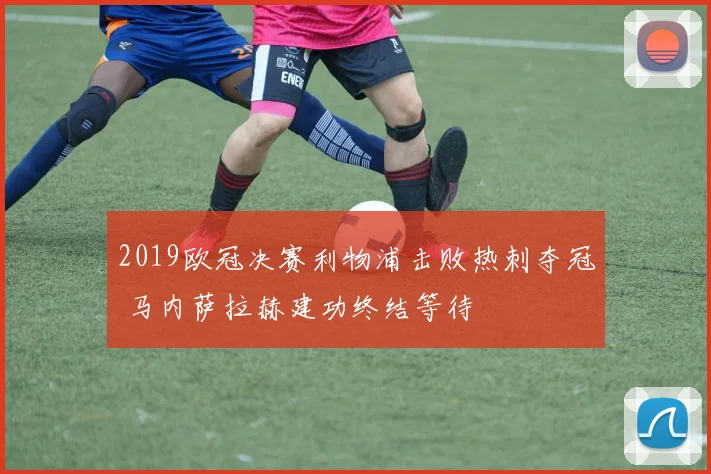 2019欧冠决赛利物浦击败热刺夺冠 马内萨拉赫建功终结等待