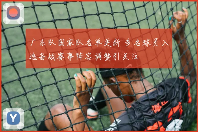 广东队国家队名单更新 多名球员入选备战赛事阵容调整引关注