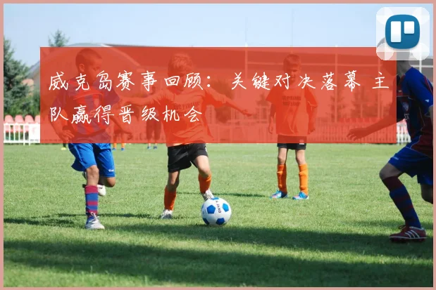 威克岛赛事回顾:关键对决落幕 主队赢得晋级机会