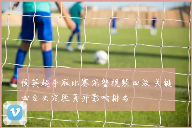 侯英超夺冠比赛完整视频回放 关键回合决定胜负并影响排名