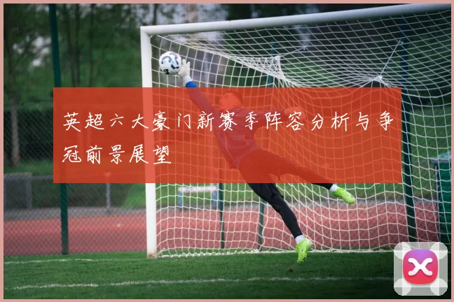 英超六大豪门新赛季阵容分析与争冠前景展望