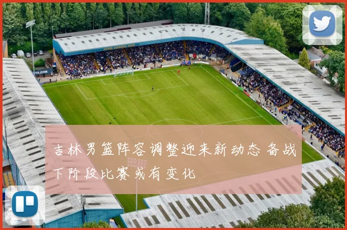 吉林男篮阵容调整迎来新动态 备战下阶段比赛或有变化