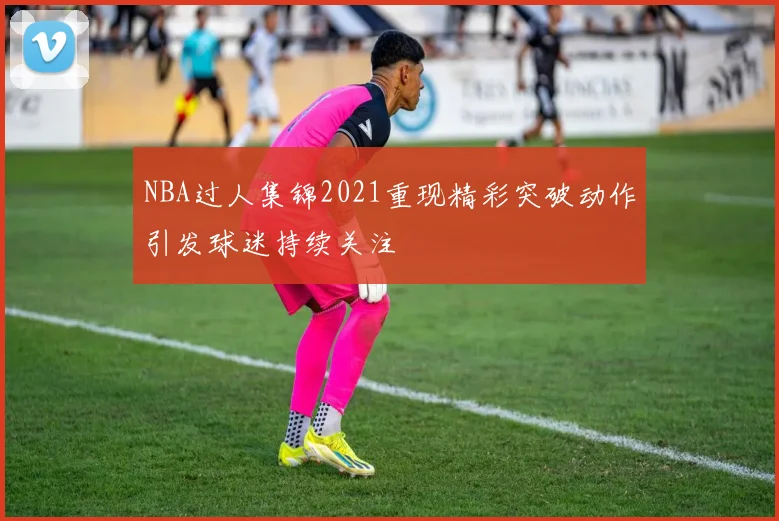 NBA过人集锦2021重现精彩突破动作引发球迷持续关注