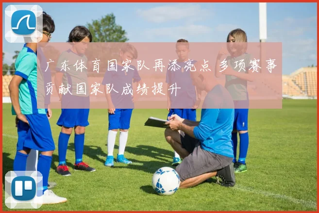 广东体育国家队再添亮点 多项赛事贡献国家队成绩提升