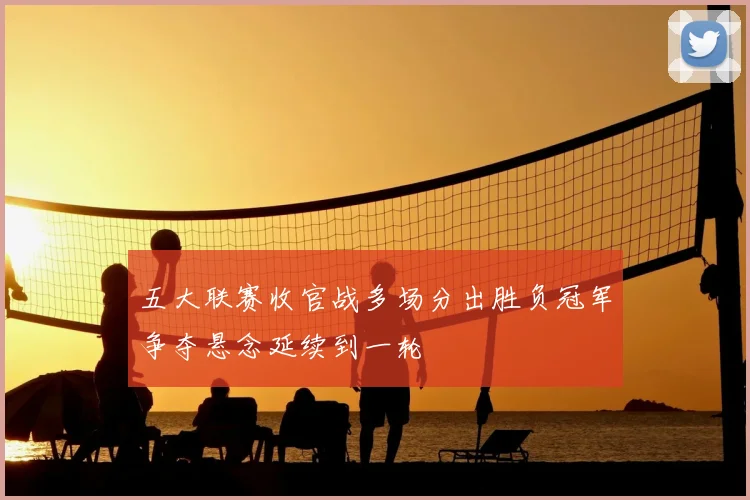 五大联赛收官战多场分出胜负冠军争夺悬念延续到一轮