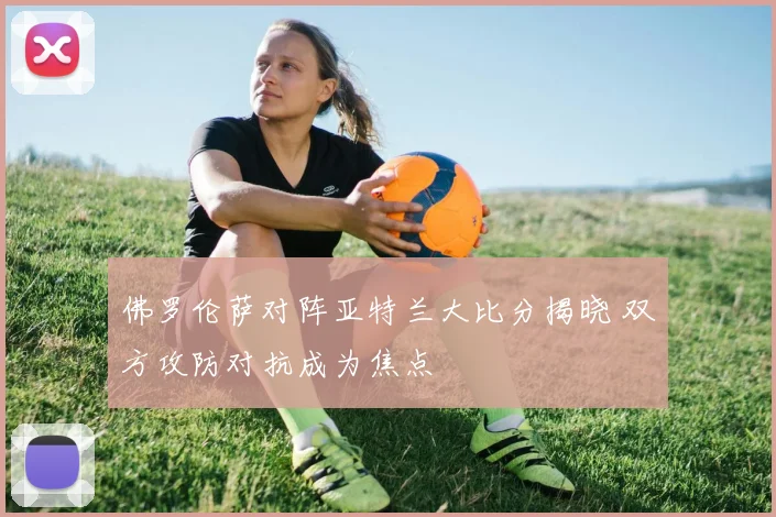 佛罗伦萨对阵亚特兰大比分揭晓 双方攻防对抗成为焦点