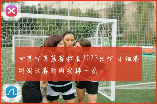 世界杯男篮赛程表2023出炉 小组赛到淘汰赛时间安排一览