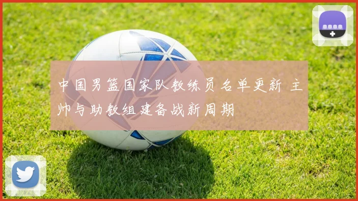 中国男篮国家队教练员名单更新 主帅与助教组建备战新周期