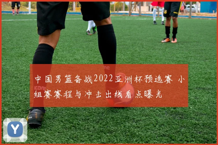 中国男篮备战2022亚洲杯预选赛 小组赛赛程与冲击出线看点曝光