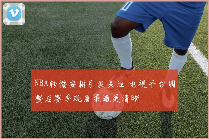 NBA转播安排引发关注 电视平台调整后赛季观看渠道更清晰
