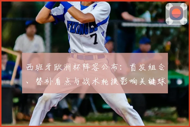 西班牙欧洲杯阵容公布：首发组合、替补看点与战术轮换影响关键球员位置