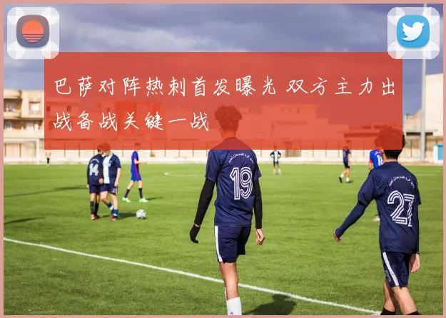 巴萨对阵热刺首发曝光 双方主力出战备战关键一战
