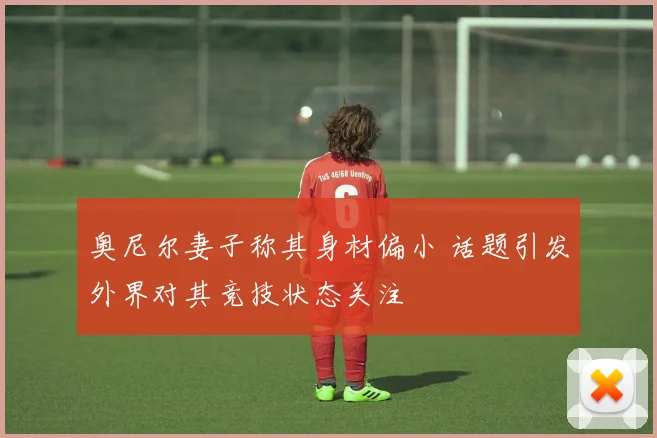 奥尼尔妻子称其身材偏小 话题引发外界对其竞技状态关注