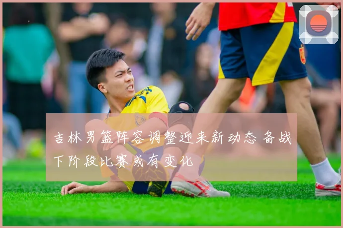 吉林男篮阵容调整迎来新动态 备战下阶段比赛或有变化