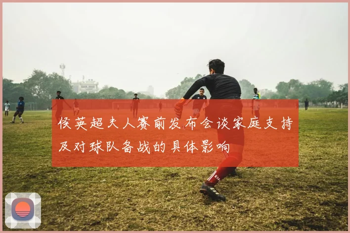侯英超夫人赛前发布会谈家庭支持及对球队备战的具体影响
