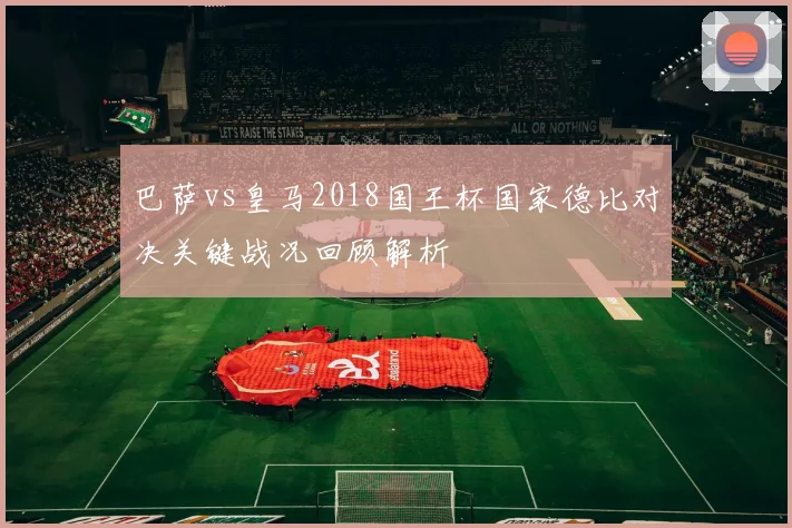 巴萨vs皇马2018国王杯国家德比对决关键战况回顾解析