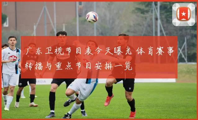 广东卫视节目表今天曝光 体育赛事转播与重点节目安排一览