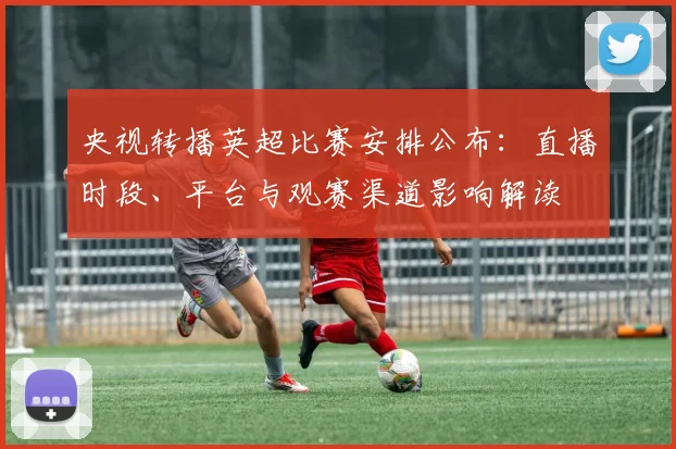 央视转播英超比赛安排公布：直播时段、平台与观赛渠道影响解读