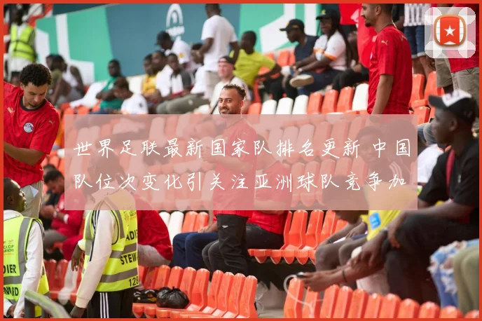 世界足联最新国家队排名更新 中国队位次变化引关注亚洲球队竞争加剧